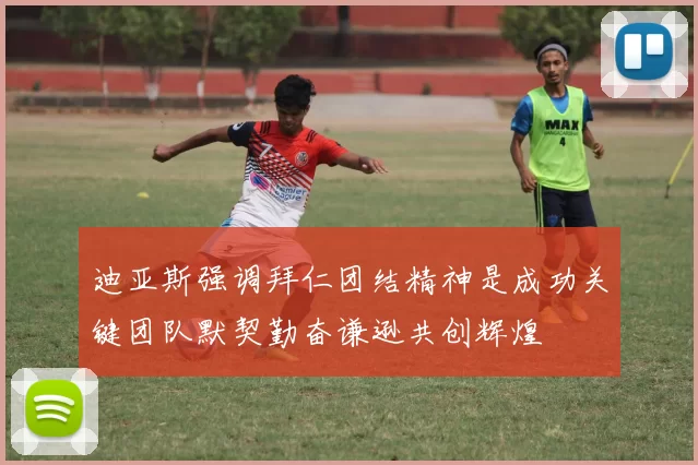 迪亚斯强调拜仁团结精神是成功关键团队默契勤奋谦逊共创辉煌