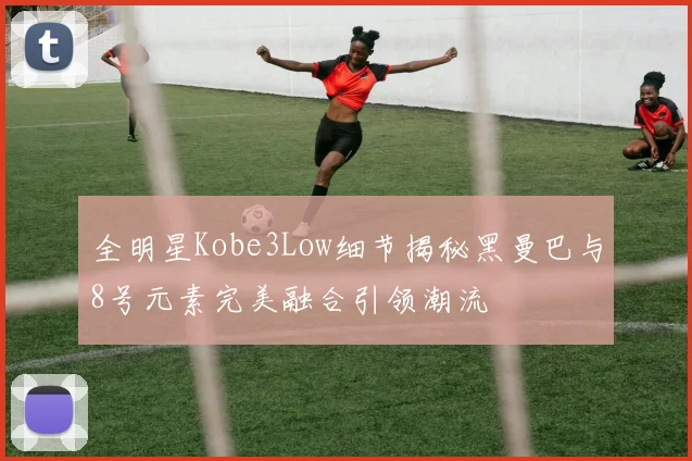 全明星Kobe3Low细节揭秘黑曼巴与8号元素完美融合引领潮流