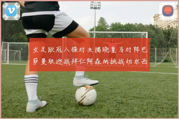 女足欧冠八强对决揭晓皇马对阵巴萨曼联迎战拜仁阿森纳挑战切尔西