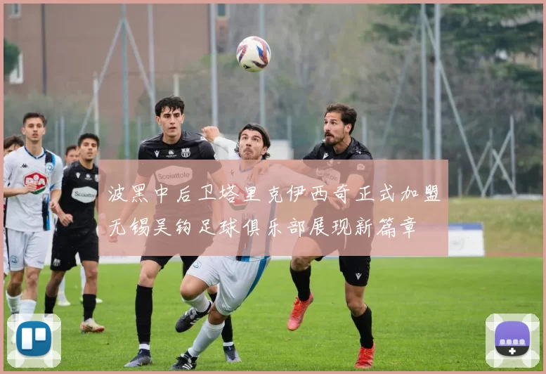 波黑中后卫塔里克伊西奇正式加盟无锡吴钩足球俱乐部展现新篇章
