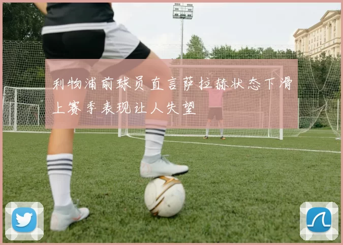 利物浦前球员直言萨拉赫状态下滑上赛季表现让人失望