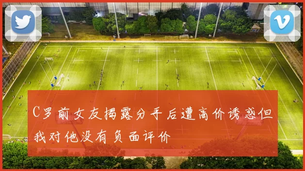 C罗前女友揭露分手后遭高价诱惑但我对他没有负面评价