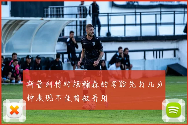 斯普利特对杨瀚森的考验先打几分钟表现不佳将被弃用
