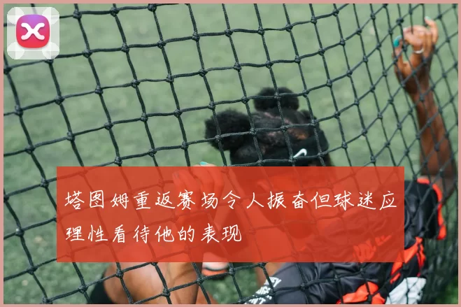 塔图姆重返赛场令人振奋但球迷应理性看待他的表现