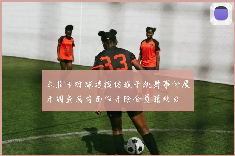 本菲卡对球迷模仿猴子跳舞事件展开调查或将面临开除会员籍处分