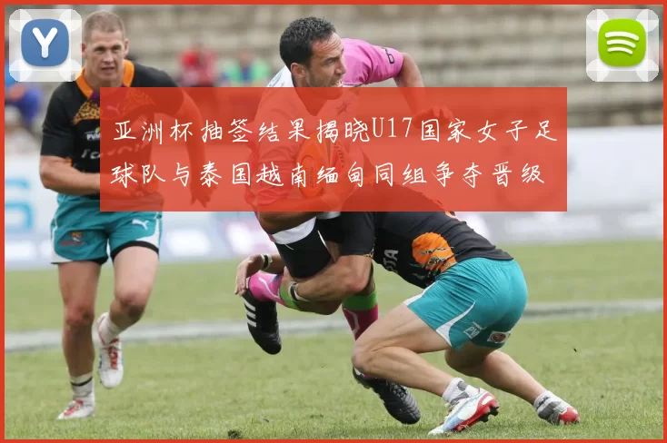 亚洲杯抽签结果揭晓U17国家女子足球队与泰国越南缅甸同组争夺晋级资格