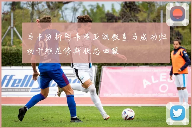 马卡分析阿韦洛亚执教皇马成功归功于维尼修斯状态回暖