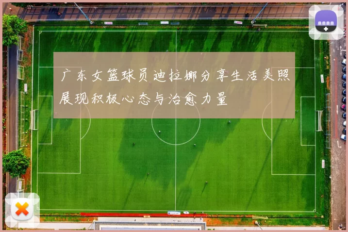 广东女篮球员迪拉娜分享生活美照展现积极心态与治愈力量