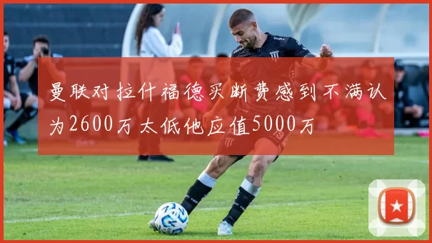 曼联对拉什福德买断费感到不满认为2600万太低他应值5000万