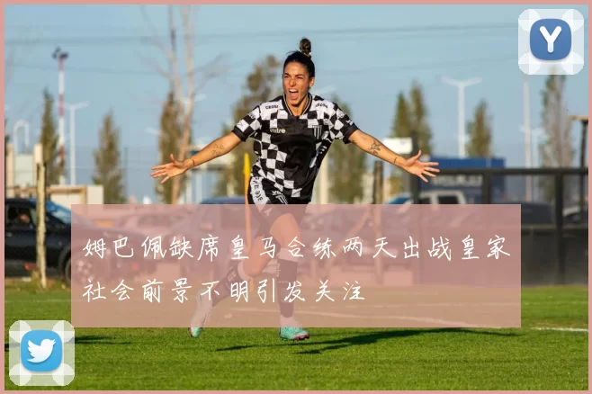 姆巴佩缺席皇马合练两天出战皇家社会前景不明引发关注