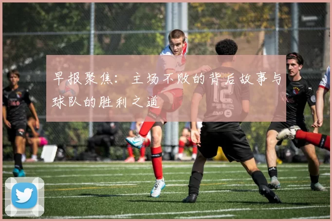早报聚焦：主场不败的背后故事与球队的胜利之道
