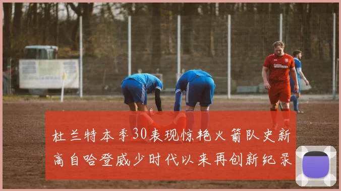 杜兰特本季30表现惊艳火箭队史新高自哈登威少时代以来再创新纪录