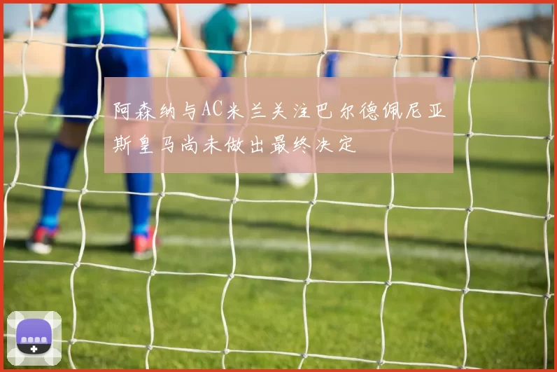阿森纳与AC米兰关注巴尔德佩尼亚斯皇马尚未做出最终决定