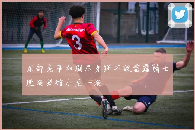 东部竞争加剧尼克斯不敌雷霆骑士胜场差缩小至一场