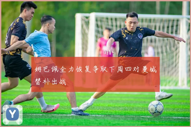 姆巴佩全力恢复争取下周四对曼城替补出战