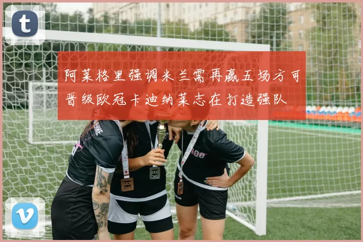 阿莱格里强调米兰需再赢五场方可晋级欧冠卡迪纳莱志在打造强队
