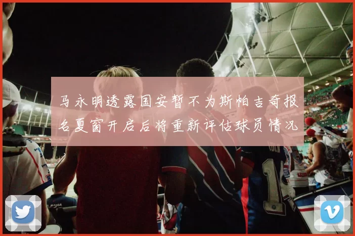 马永明透露国安暂不为斯帕吉奇报名夏窗开启后将重新评估球员情况