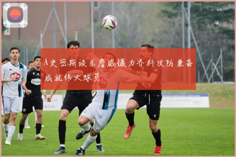 A史密斯谈东詹威慑力乔科攻防兼备成就伟大球员