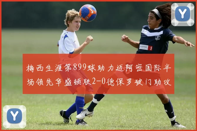 梅西生涯第899球助力迈阿密国际半场领先华盛顿联2-0德保罗破门助攻